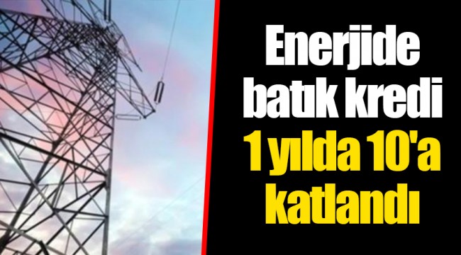 Enerjide batık kredi 1 yılda 10'a katlandı