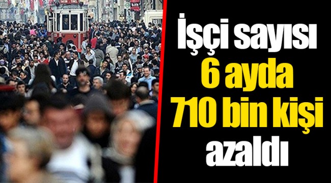 İşçi sayısı 6 ayda 710 bin kişi azaldı