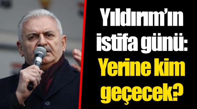 Yıldırım’ın istifa günü: Yerine kim geçecek?