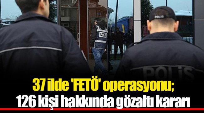 37 ilde 'FETÖ' operasyonu; 126 kişi hakkında gözaltı kararı