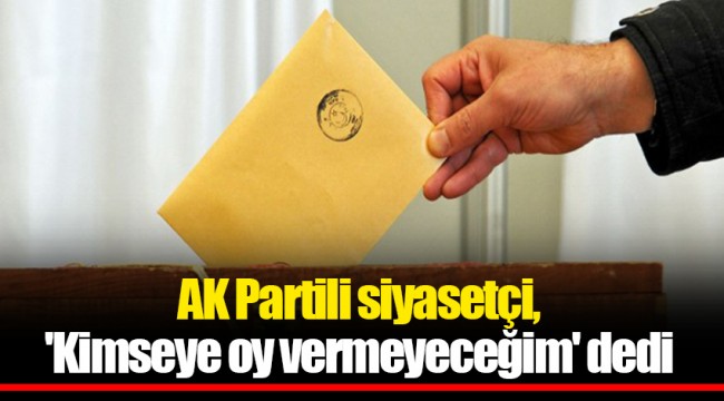 AK Partili siyasetçi, 'Kimseye oy vermeyeceğim' dedi