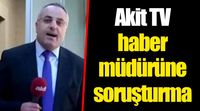 Akit TV haber müdürüne soruşturma