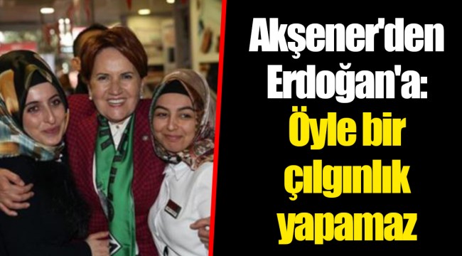 Akşener'den Erdoğan'a: Öyle bir çılgınlık yapamaz