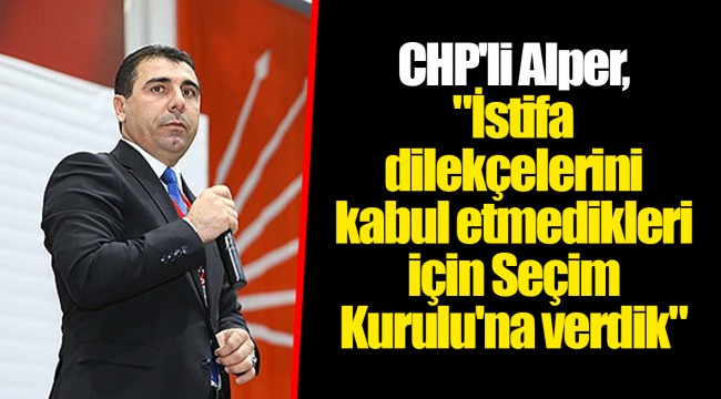 CHP'li Alper, "İstifa dilekçelerini kabul etmedikleri için Seçim Kurulu'na verdik"