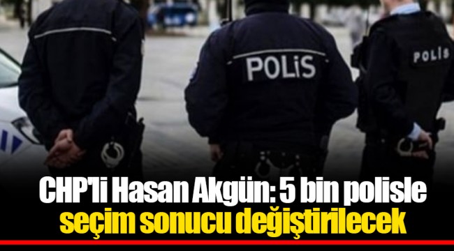 CHP'li Hasan Akgün: 5 bin polisle seçim sonucu değiştirilecek