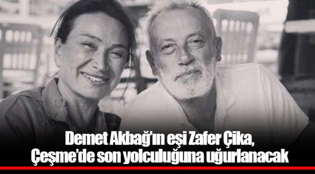 Demet Akbağ’ın eşi Zafer Çika, Çeşme’de son yolculuğuna uğurlanacak