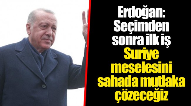 Erdoğan: Seçimden sonra ilk iş Suriye meselesini sahada mutlaka çözeceğiz