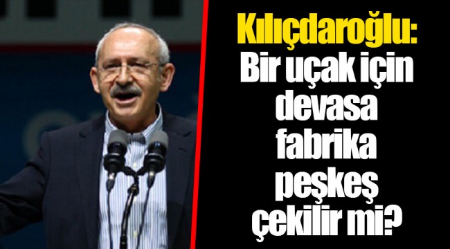 Kılıçdaroğlu: Bir uçak için devasa fabrika peşkeş çekilir mi?