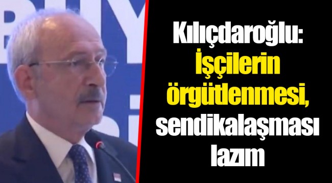 Kılıçdaroğlu: İşçilerin örgütlenmesi, sendikalaşması lazım