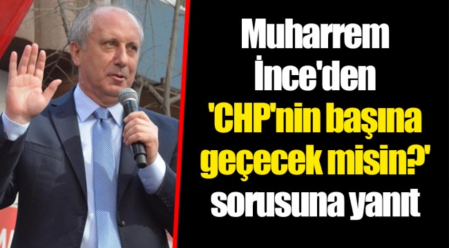 Muharrem İnce'den 'CHP'nin başına geçecek misin?' sorusuna yanıt