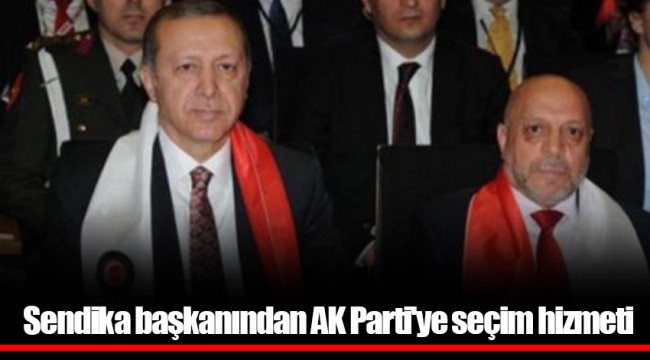 Sendika başkanından AKP'ye seçim hizmeti