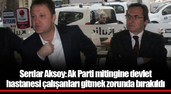 Serdar Aksoy: Ak Parti mitingine devlet hastanesi çalışanları gitmek zorunda bırakıldı