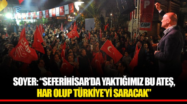 SOYER: “SEFERİHİSAR’DA YAKTIĞIMIZ BU ATEŞ, HAR OLUP TÜRKİYE’Yİ SARACAK”