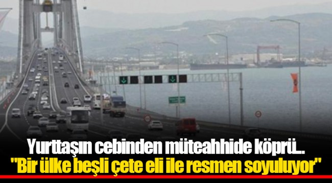 Yurttaşın cebinden müteahhide köprü..."Bir ülke beşli çete eli ile resmen soyuluyor"