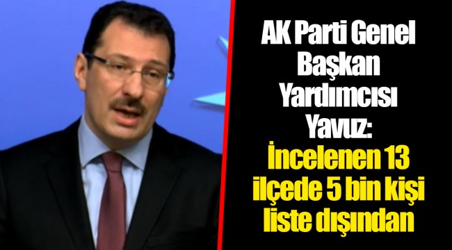 AK Parti Genel Başkan Yardımcısı Yavuz: İncelenen 13 ilçede 5 bin kişi liste dışından