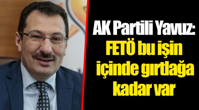 AK Partili Yavuz: FETÖ bu işin içinde gırtlağa kadar var
