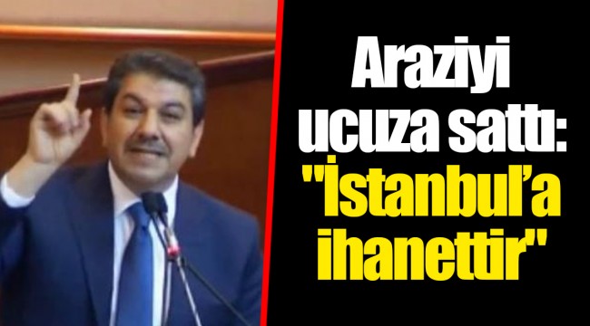 Araziyi ucuza sattı: "İstanbul’a ihanettir"