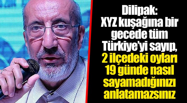 Dilipak: XYZ kuşağına bir gecede tüm Türkiye’yi sayıp, 2 ilçedeki oyları 19 günde nasıl sayamadığınızı anlatamazsınız