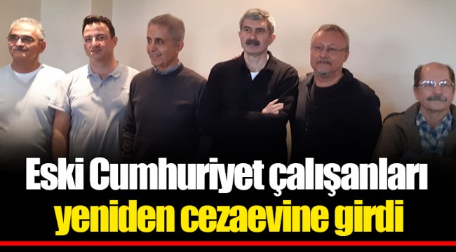 Eski Cumhuriyet çalışanları yeniden cezaevine girdi