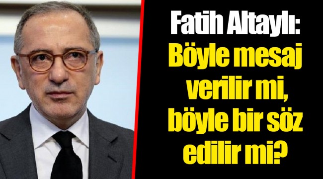 Fatih Altaylı: Böyle mesaj verilir mi, böyle bir söz edilir mi?