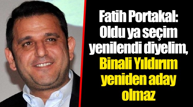 Fatih Portakal: Oldu ya seçim yenilendi diyelim, Binali Yıldırım yeniden aday olmaz