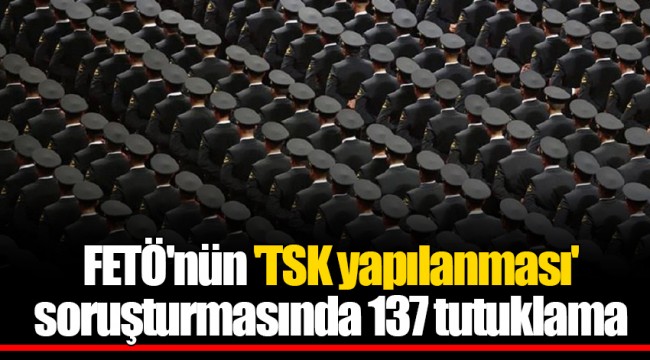 FETÖ'nün 'TSK yapılanması' soruşturmasında 137 tutuklama