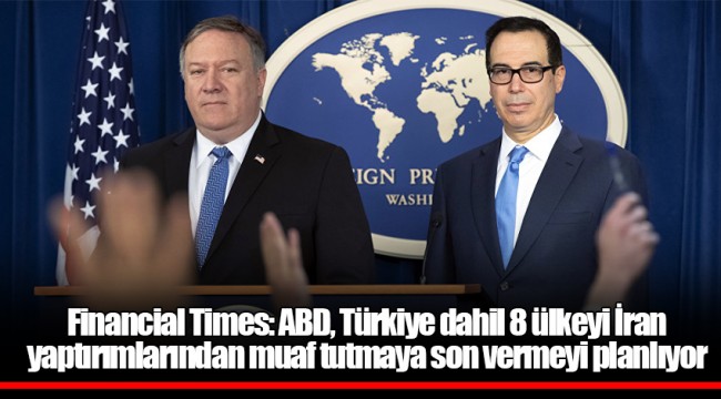Financial Times: ABD, Türkiye dahil 8 ülkeyi İran yaptırımlarından muaf tutmaya son vermeyi planlıyor