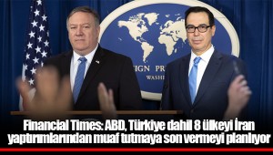 Financial Times: ABD, Türkiye dahil 8 ülkeyi İran yaptırımlarından muaf tutmaya son vermeyi planlıyor