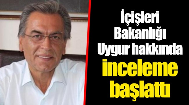 İçişleri Bakanlığı Uygur hakkında inceleme başlattı..