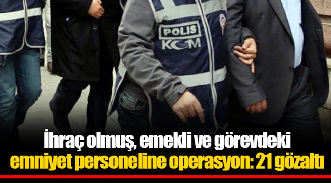 İhraç olmuş, emekli ve görevdeki emniyet personeline operasyon: 21 gözaltı