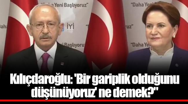 Kılıçdaroğlu: 'Bir gariplik olduğunu düşünüyoruz' ne demek?"