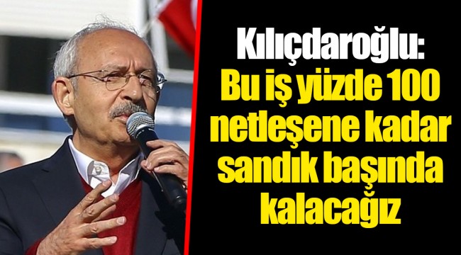Kılıçdaroğlu: Bu iş yüzde 100 netleşene kadar sandık başında kalacağız