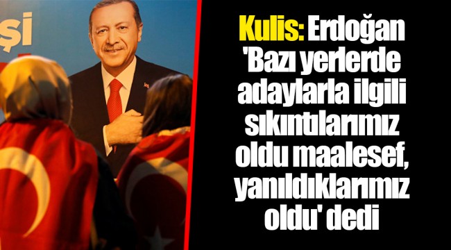 Kulis: Erdoğan 'Bazı yerlerde adaylarla ilgili sıkıntılarımız oldu maalesef, yanıldıklarımız oldu' dedi