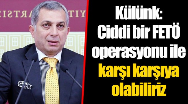 Külünk: Ciddi bir FETÖ operasyonu ile karşı karşıya olabiliriz