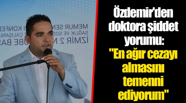 Özdemir'den doktora şiddet yorumu: "En ağır cezayı almasını temenni ediyorum"