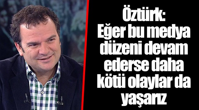 Öztürk: Eğer bu medya düzeni devam ederse daha kötü olaylar da yaşarız