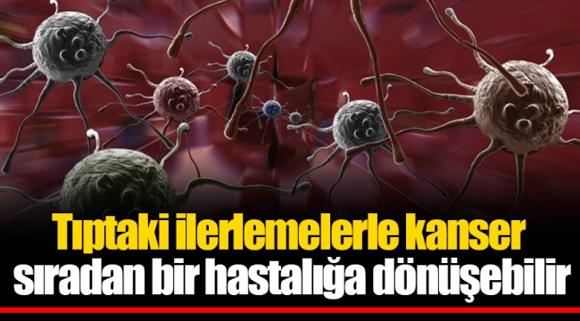 Tıptaki ilerlemelerle kanser sıradan bir hastalığa dönüşebilir