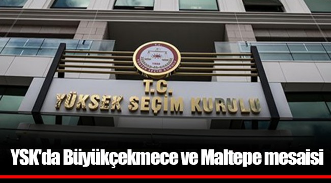 YSK'da Büyükçekmece ve Maltepe mesaisi