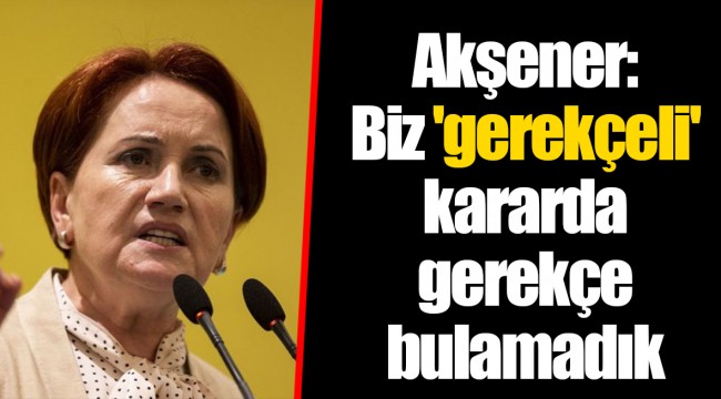 Akşener: Biz 'gerekçeli' kararda gerekçe bulamadık