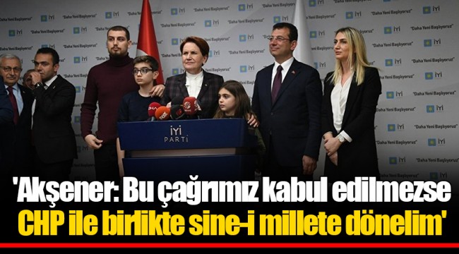 'Akşener: Bu çağrımız kabul edilmezse CHP ile birlikte sine-i millete dönelim'