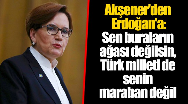 Akşener'den Erdoğan'a: Sen buraların ağası değilsin, Türk milleti de senin maraban değil