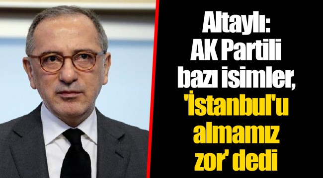 Altaylı: AK Partili bazı isimler, 'İstanbul'u almamız zor' dedi