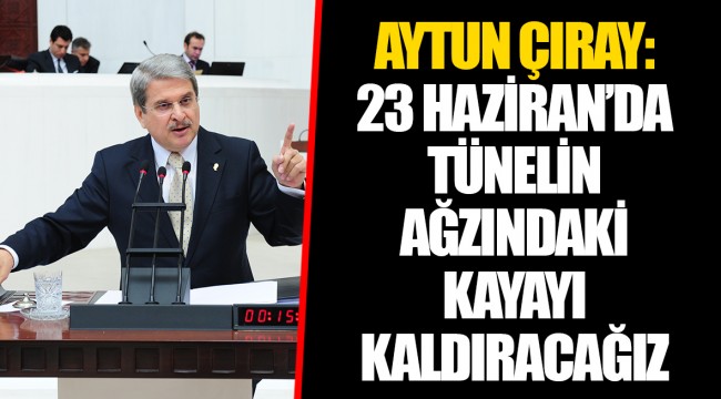 AYTUN ÇIRAY: 23 HAZİRAN’DA TÜNELİN AĞZINDAKİ KAYAYI KALDIRACAĞIZ