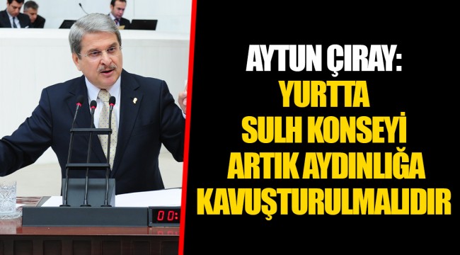 AYTUN ÇIRAY: YURTTA SULH KONSEYİ ARTIK AYDINLIĞA KAVUŞTURULMALIDIR