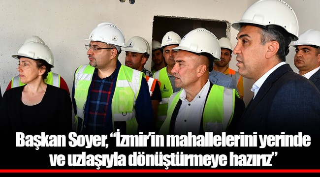 Başkan Soyer, “İzmir’in mahallelerini yerinde ve uzlaşıyla dönüştürmeye hazırız”