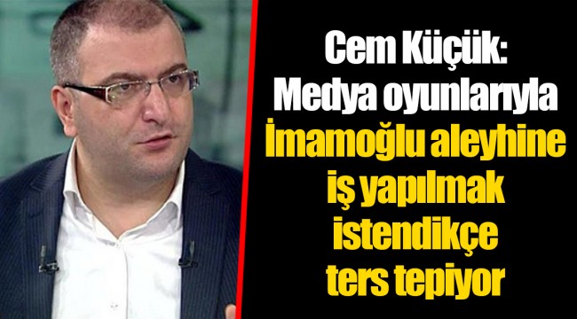 Cem Küçük: Medya oyunlarıyla İmamoğlu aleyhine iş yapılmak istendikçe ters tepiyor