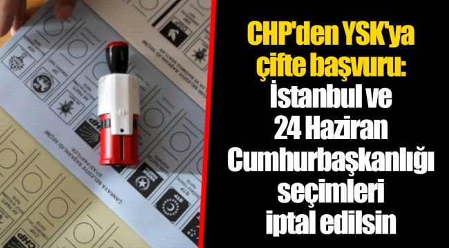 CHP'den YSK'ya çifte başvuru: İstanbul ve 24 Haziran Cumhurbaşkanlığı seçimleri iptal edilsin