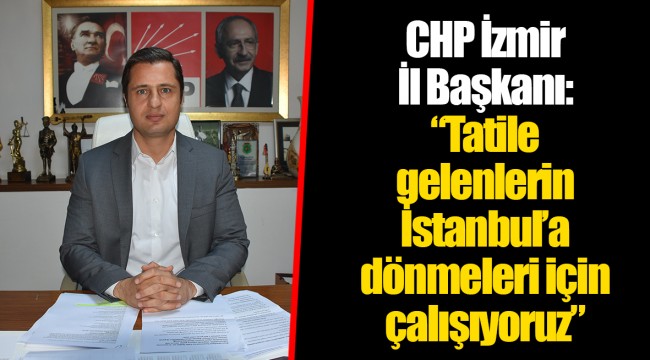 CHP İzmir İl Başkanı: “Tatile gelenlerin İstanbul’a dönmeleri için çalışıyoruz”