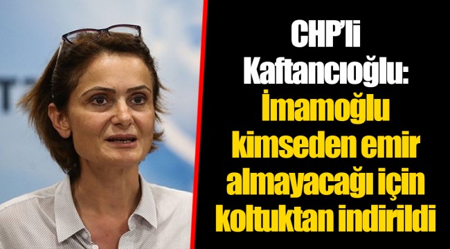CHP’li Kaftancıoğlu: İmamoğlu kimseden emir almayacağı için koltuktan indirildi