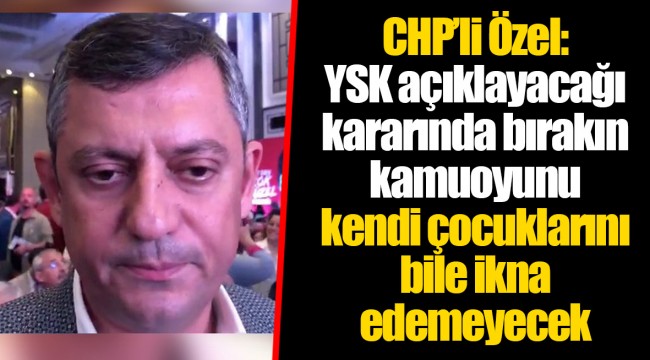 CHP’li Özel: YSK açıklayacağı kararında bırakın kamuoyunu kendi çocuklarını bile ikna edemeyecek